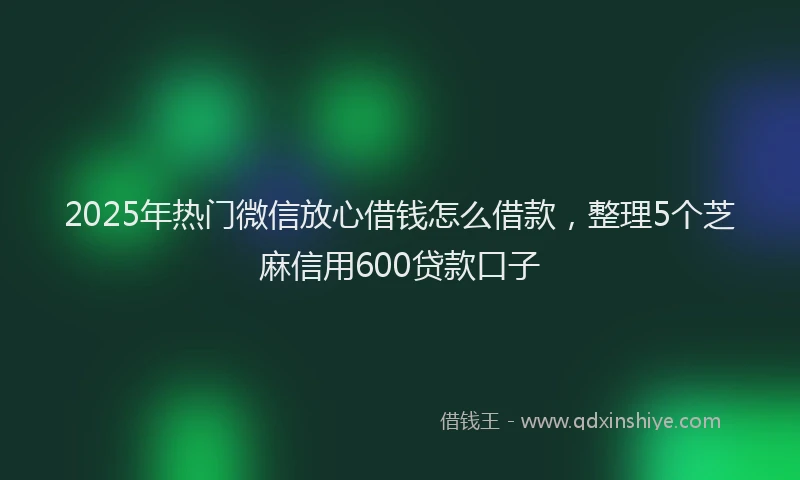 2025年热门微信放心借钱怎么借款，整理5个芝麻信用600贷款口子