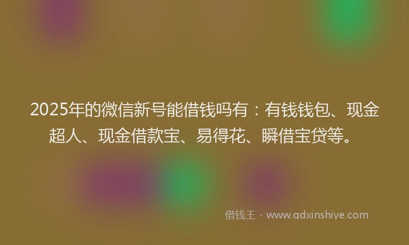 2025年的微信新号能借钱吗有：有钱钱包、现金超人、现金借款宝、易得花、瞬借宝贷等。