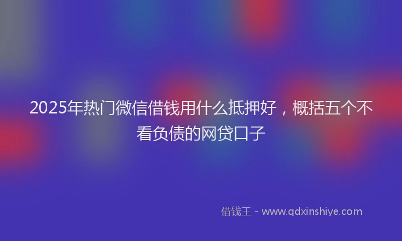 2025年热门微信借钱用什么抵押好，概括五个不看负债的网贷口子