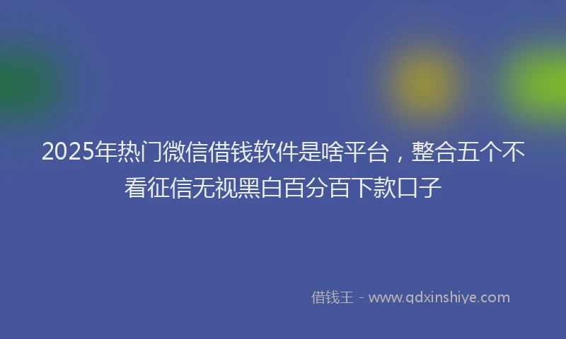 2025年热门微信借钱软件是啥平台，整合五个不看征信无视黑白百分百下款口子