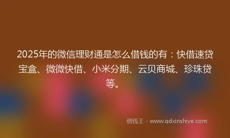 2025年的微信理财通是怎么借钱的有：快借速贷宝盒、微微快借、小米分期、云贝商城、珍珠贷等。