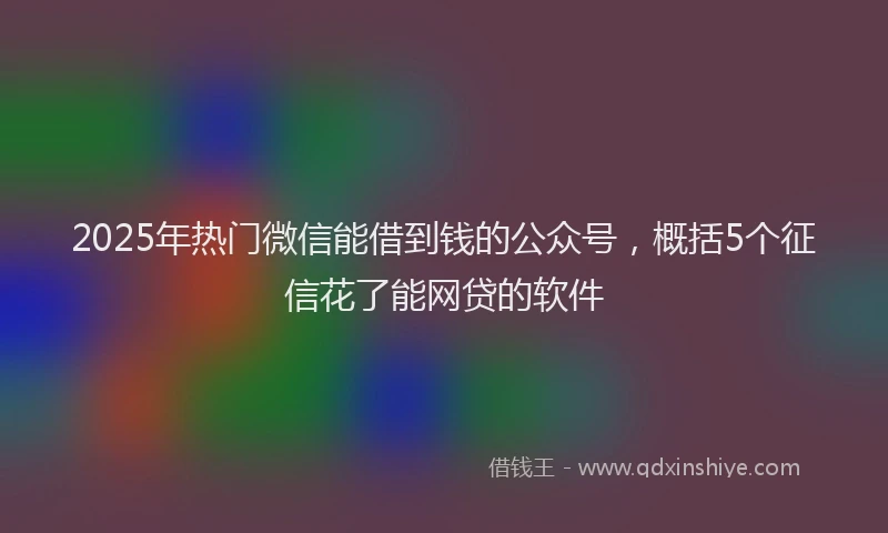 2025年热门微信能借到钱的公众号，概括5个征信花了能网贷的软件