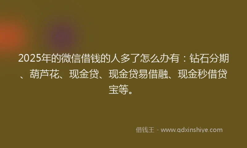 2025年的微信借钱的人多了怎么办有：钻石分期、葫芦花、现金贷、现金贷易借融、现金秒借贷宝等。