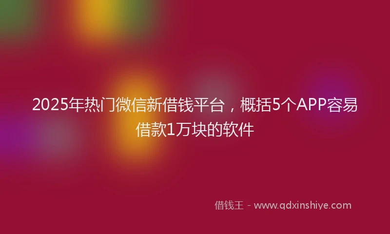 2025年热门微信新借钱平台，概括5个APP容易借款1万块的软件