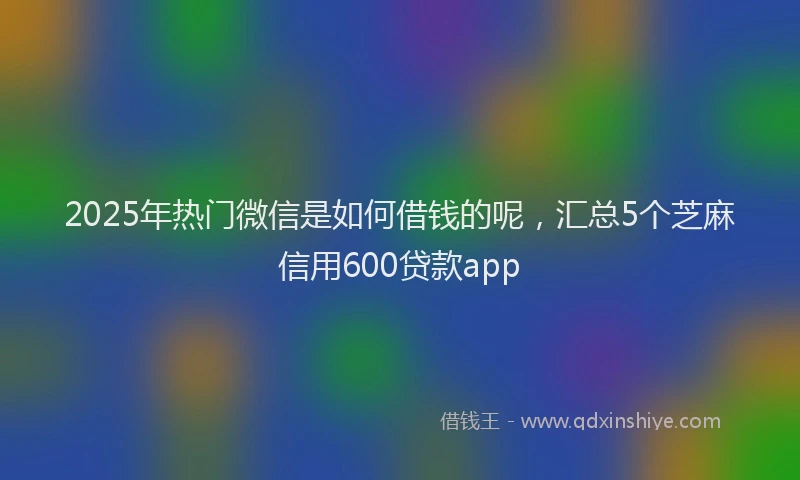 2025年热门微信是如何借钱的呢，汇总5个芝麻信用600贷款app