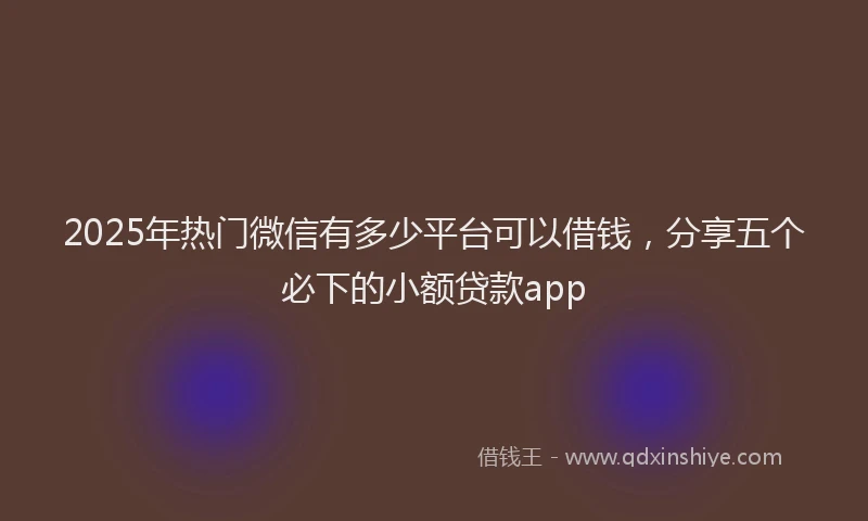 2025年热门微信有多少平台可以借钱，分享五个必下的小额贷款app