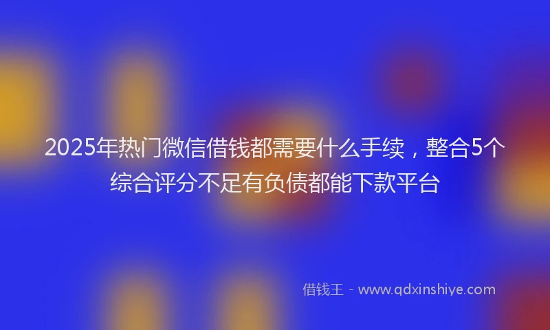 2025年热门微信借钱都需要什么手续，整合5个综合评分不足有负债都能下款平台