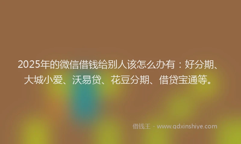 2025年的微信借钱给别人该怎么办有：好分期、大城小爱、沃易贷、花豆分期、借贷宝通等。