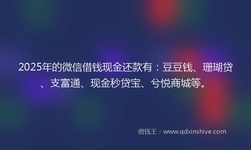 2025年的微信借钱现金还款有：豆豆钱、珊瑚贷、支富通、现金秒贷宝、兮悦商城等。