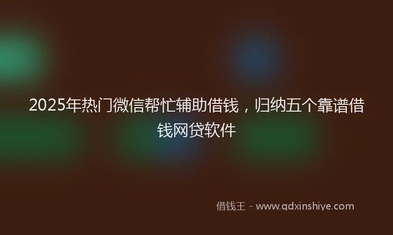 2025年热门微信帮忙辅助借钱，归纳五个靠谱借钱网贷软件