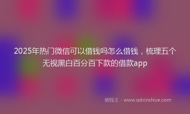 2025年热门微信可以借钱吗怎么借钱，梳理五个无视黑白百分百下款的借款app