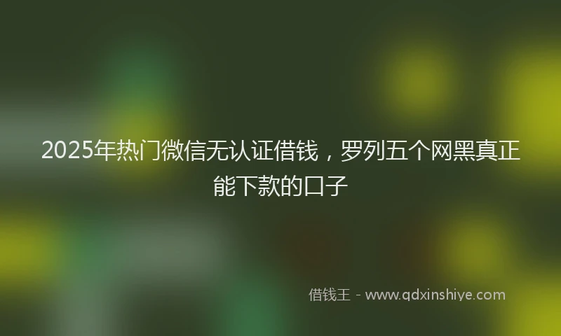 2025年热门微信无认证借钱，罗列五个网黑真正能下款的口子