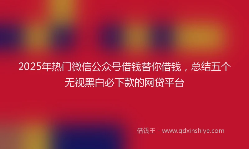 2025年热门微信公众号借钱替你借钱，总结五个无视黑白必下款的网贷平台
