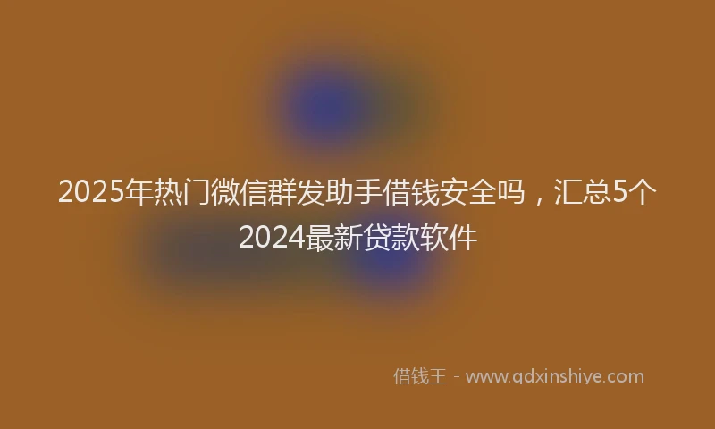 2025年热门微信群发助手借钱安全吗，汇总5个2024最新贷款软件