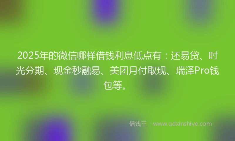 2025年的微信哪样借钱利息低点有：还易贷、时光分期、现金秒融易、美团月付取现、瑞泽Pro钱包等。