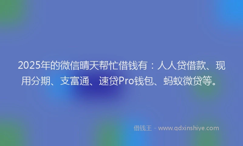 2025年的微信晴天帮忙借钱有：人人贷借款、现用分期、支富通、速贷Pro钱包、蚂蚁微贷等。