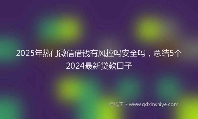 2025年热门微信借钱有风控吗安全吗，总结5个2024最新贷款口子