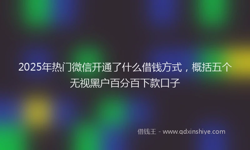 2025年热门微信开通了什么借钱方式，概括五个无视黑户百分百下款口子