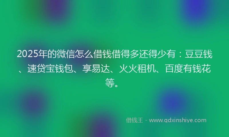 2025年的微信怎么借钱借得多还得少有：豆豆钱、速贷宝钱包、享易达、火火租机、百度有钱花等。