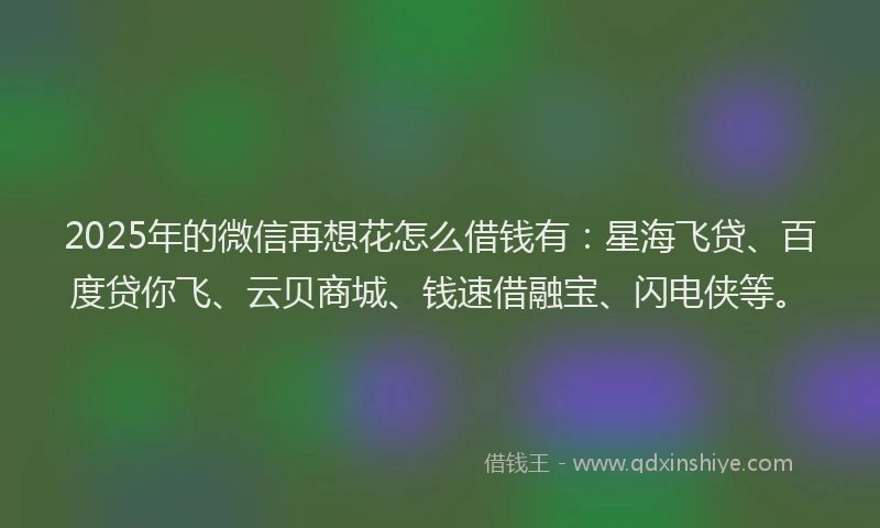 2025年的微信再想花怎么借钱有：星海飞贷、百度贷你飞、云贝商城、钱速借融宝、闪电侠等。