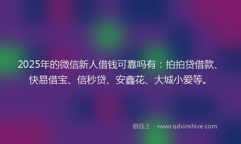 2025年的微信新人借钱可靠吗有：拍拍贷借款、快易借宝、信秒贷、安鑫花、大城小爱等。