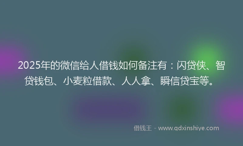 2025年的微信给人借钱如何备注有：闪贷侠、智贷钱包、小麦粒借款、人人拿、瞬信贷宝等。
