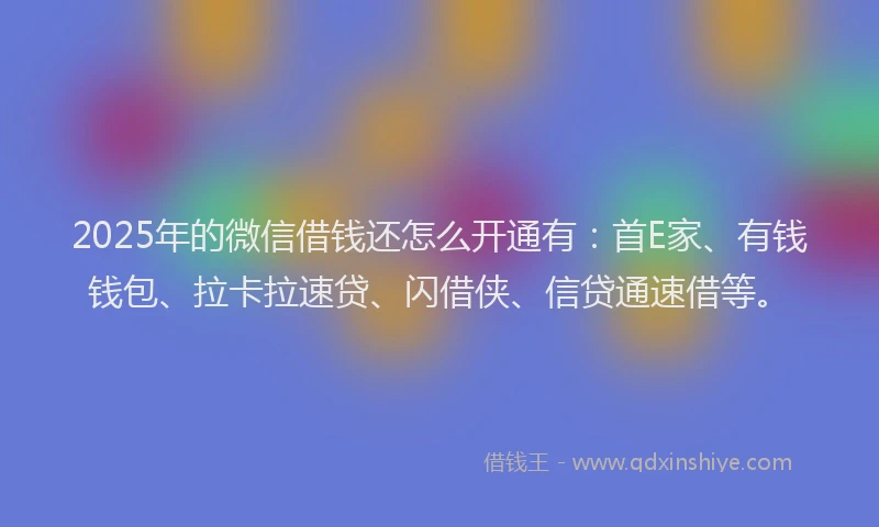 2025年的微信借钱还怎么开通有：首E家、有钱钱包、拉卡拉速贷、闪借侠、信贷通速借等。