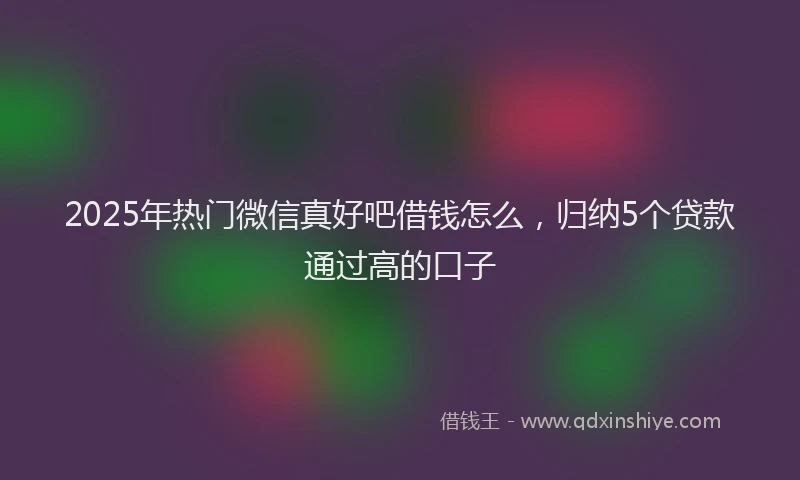 2025年热门微信真好吧借钱怎么，归纳5个贷款通过高的口子