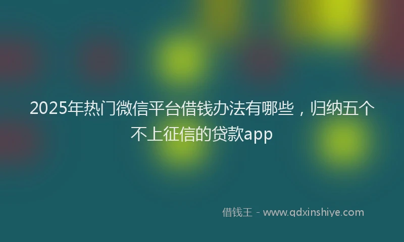 2025年热门微信平台借钱办法有哪些，归纳五个不上征信的贷款app