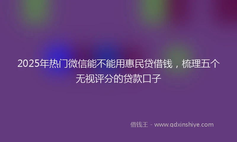 2025年热门微信能不能用惠民贷借钱，梳理五个无视评分的贷款口子