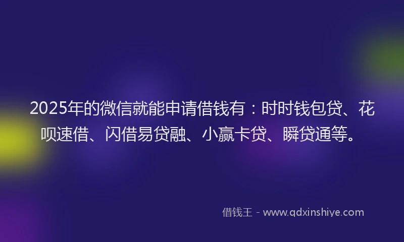 2025年的微信就能申请借钱有：时时钱包贷、花呗速借、闪借易贷融、小赢卡贷、瞬贷通等。