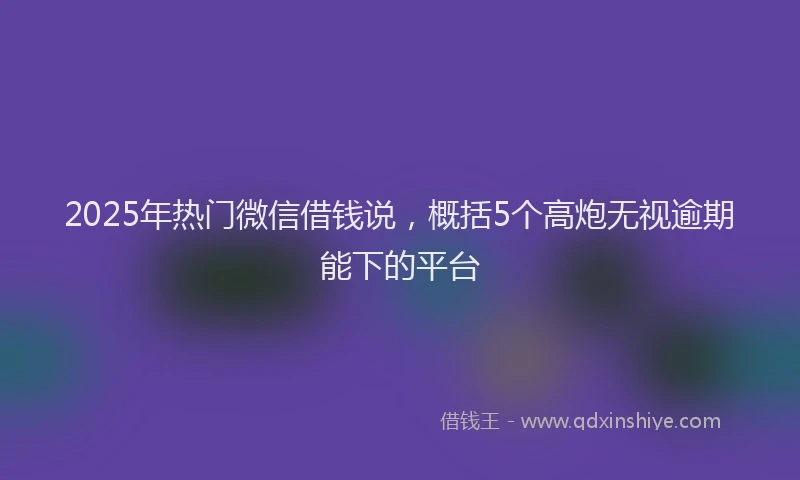 2025年热门微信借钱说，概括5个高炮无视逾期能下的平台