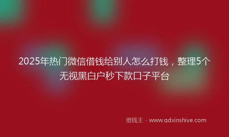 2025年热门微信借钱给别人怎么打钱，整理5个无视黑白户秒下款口子平台