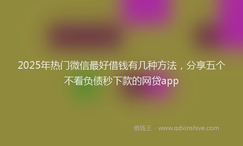 2025年热门微信最好借钱有几种方法，分享五个不看负债秒下款的网贷app