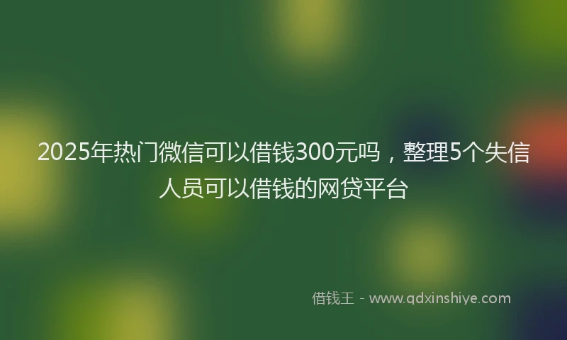 2025年热门微信可以借钱300元吗，整理5个失信人员可以借钱的网贷平台