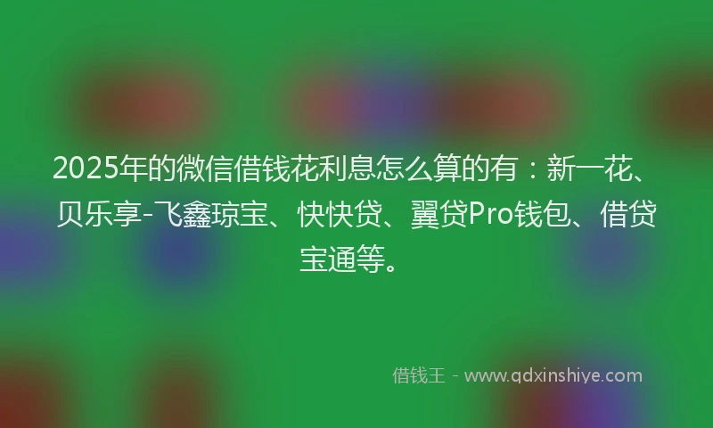 2025年的微信借钱花利息怎么算的有：新一花、贝乐享-飞鑫琼宝、快快贷、翼贷Pro钱包、借贷宝通等。