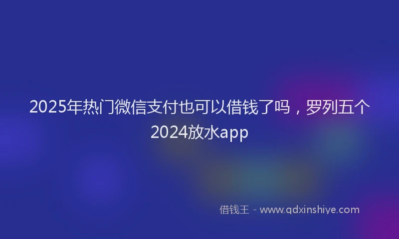 2025年热门微信支付也可以借钱了吗，罗列五个2024放水app
