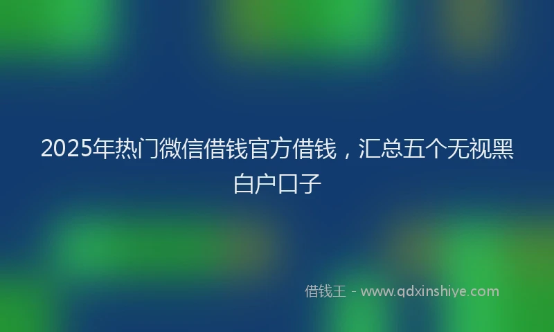 2025年热门微信借钱官方借钱，汇总五个无视黑白户口子