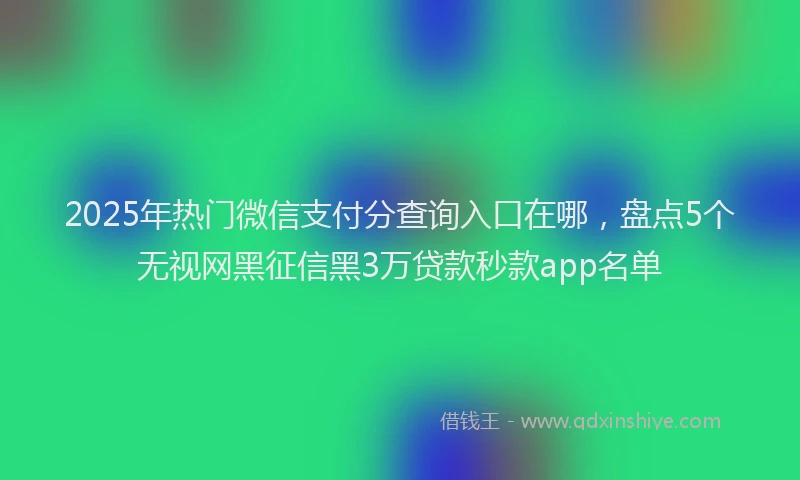 2025年热门微信支付分查询入口在哪，盘点5个无视网黑征信黑3万贷款秒款app名单