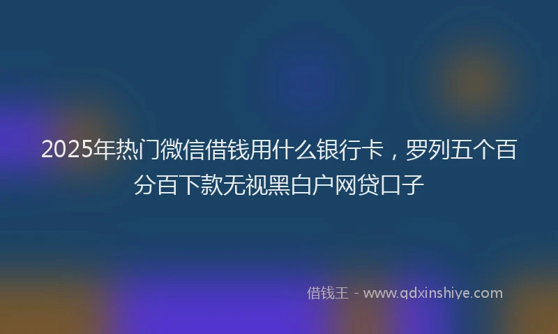 2025年热门微信借钱用什么银行卡，罗列五个百分百下款无视黑白户网贷口子