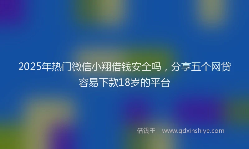 2025年热门微信小翔借钱安全吗，分享五个网贷容易下款18岁的平台