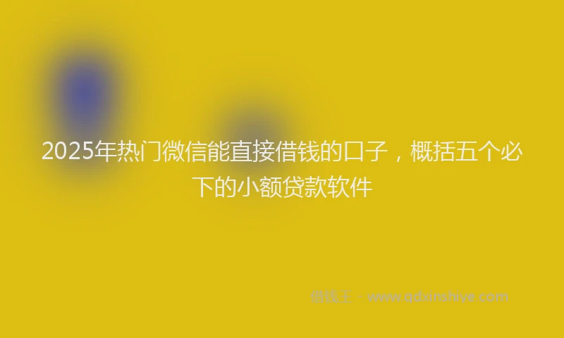 2025年热门微信能直接借钱的口子，概括五个必下的小额贷款软件