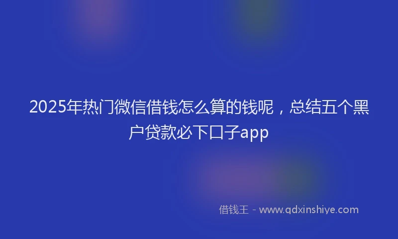 2025年热门微信借钱怎么算的钱呢，总结五个黑户贷款必下口子app