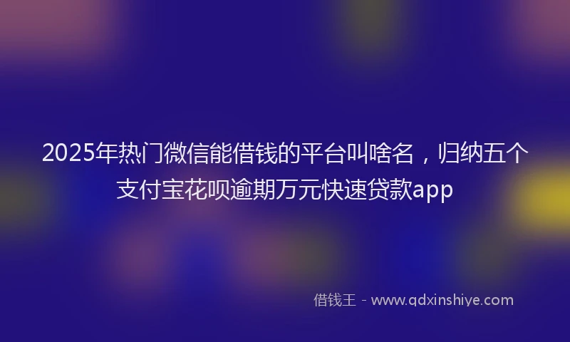 2025年热门微信能借钱的平台叫啥名，归纳五个支付宝花呗逾期万元快速贷款app