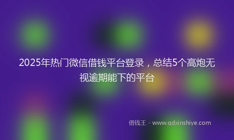 2025年热门微信借钱平台登录，总结5个高炮无视逾期能下的平台