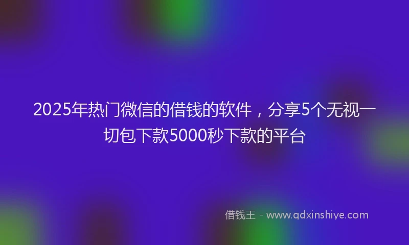 2025年热门微信的借钱的软件，分享5个无视一切包下款5000秒下款的平台
