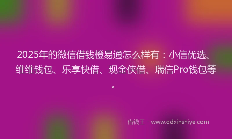 2025年的微信借钱橙易通怎么样有：小信优选、维维钱包、乐享快借、现金侠借、瑞信Pro钱包等。