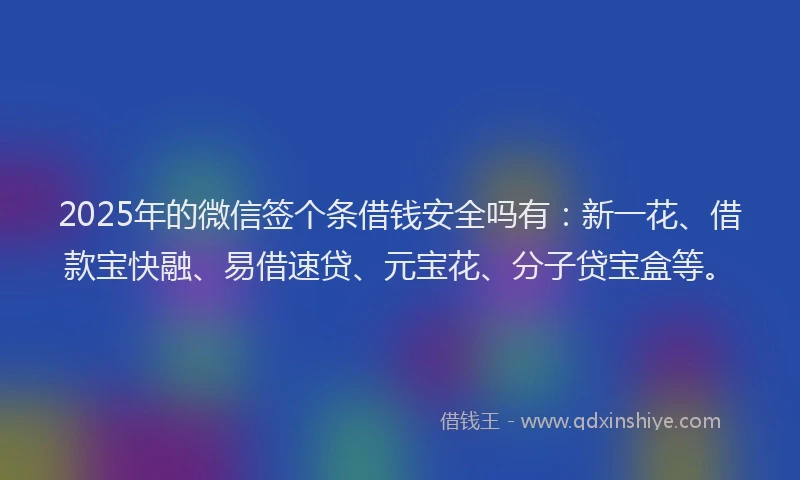 2025年的微信签个条借钱安全吗有：新一花、借款宝快融、易借速贷、元宝花、分子贷宝盒等。