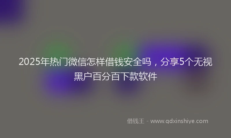2025年热门微信怎样借钱安全吗，分享5个无视黑户百分百下款软件