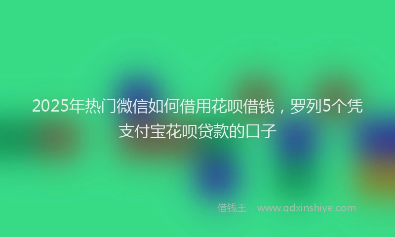 2025年热门微信如何借用花呗借钱，罗列5个凭支付宝花呗贷款的口子